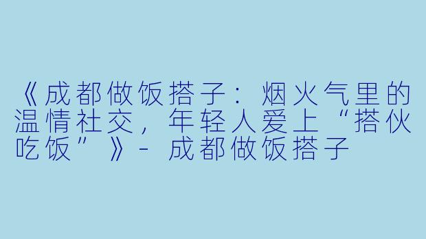 《成都做饭搭子：烟火气里的温情社交，年轻人爱上“搭伙吃饭”》-成都做饭搭子