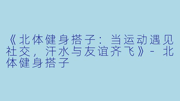 《北体健身搭子：当运动遇见社交，汗水与友谊齐飞》-北体健身搭子