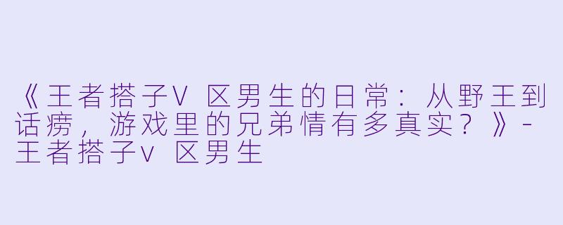 《王者搭子V区男生的日常：从野王到话痨，游戏里的兄弟情有多真实？》-王者搭子v区男生