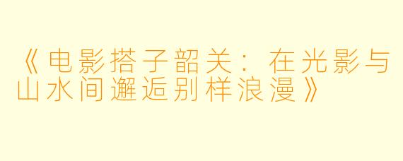 《电影搭子韶关：在光影与山水间邂逅别样浪漫》