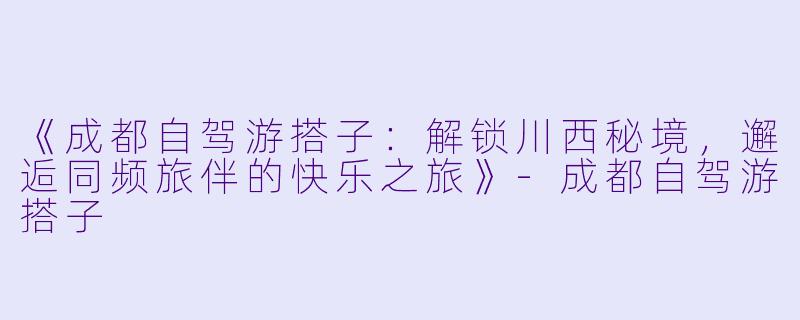 《成都自驾游搭子：解锁川西秘境，邂逅同频旅伴的快乐之旅》-成都自驾游搭子