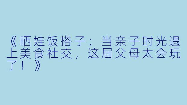 《晒娃饭搭子：当亲子时光遇上美食社交，这届父母太会玩了！》