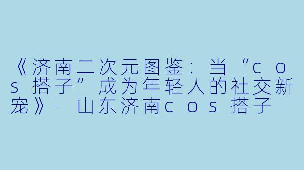 《济南二次元图鉴：当“cos搭子”成为年轻人的社交新宠》-山东济南cos搭子