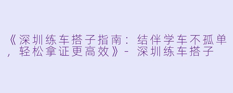 《深圳练车搭子指南：结伴学车不孤单，轻松拿证更高效》-深圳练车搭子