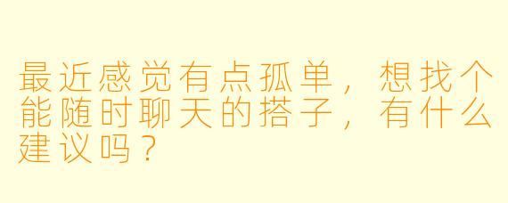 最近感觉有点孤单，想找个能随时聊天的搭子，有什么建议吗？