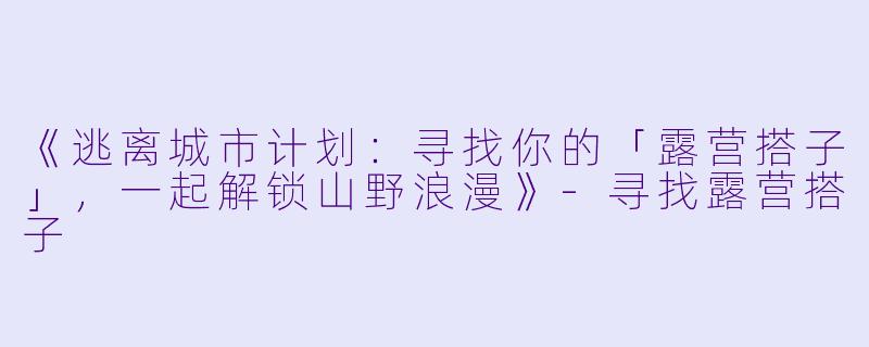 《逃离城市计划：寻找你的「露营搭子」，一起解锁山野浪漫》-寻找露营搭子