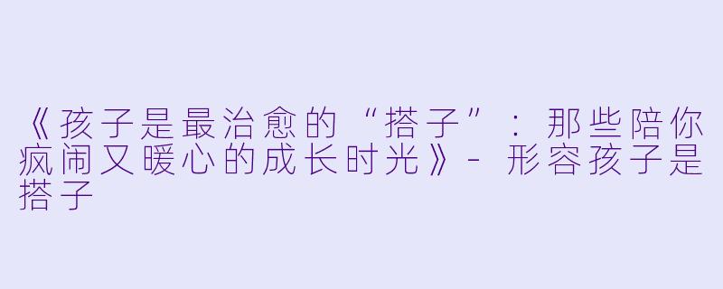 《孩子是最治愈的“搭子”：那些陪你疯闹又暖心的成长时光》-形容孩子是搭子