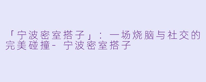 「宁波密室搭子」：一场烧脑与社交的完美碰撞-宁波密室搭子