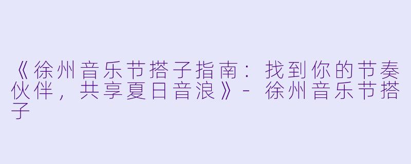 《徐州音乐节搭子指南：找到你的节奏伙伴，共享夏日音浪》-徐州音乐节搭子