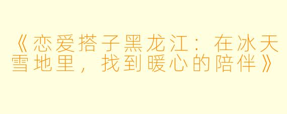 《恋爱搭子黑龙江：在冰天雪地里，找到暖心的陪伴》