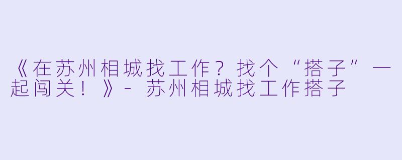 《在苏州相城找工作?找个“搭子”一起闯关!》