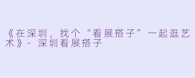 《在深圳，找个“看展搭子”一起逛艺术》-深圳看展搭子