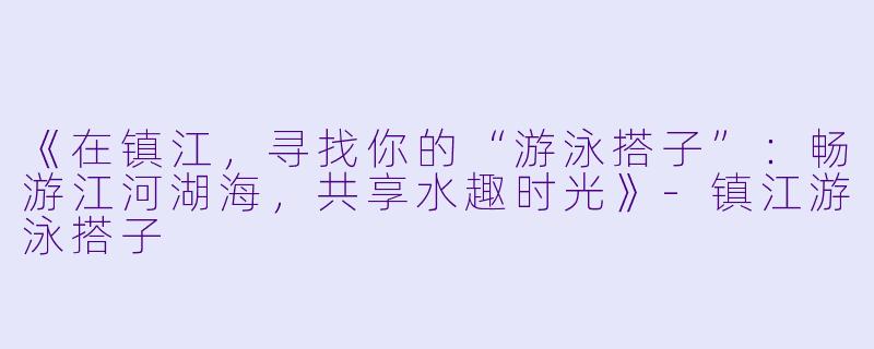 《在镇江，寻找你的“游泳搭子”：畅游江河湖海，共享水趣时光》-镇江游泳搭子