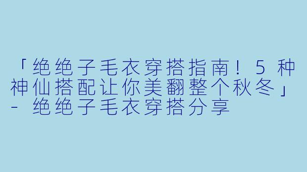 「绝绝子毛衣穿搭指南！5种神仙搭配让你美翻整个秋冬」-绝绝子毛衣穿搭分享