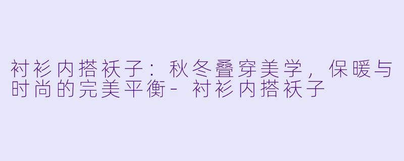 衬衫内搭袄子：秋冬叠穿美学，保暖与时尚的完美平衡-衬衫内搭袄子