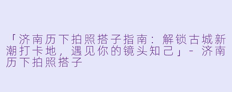 「济南历下拍照搭子指南：解锁古城新潮打卡地，遇见你的镜头知己」-济南历下拍照搭子