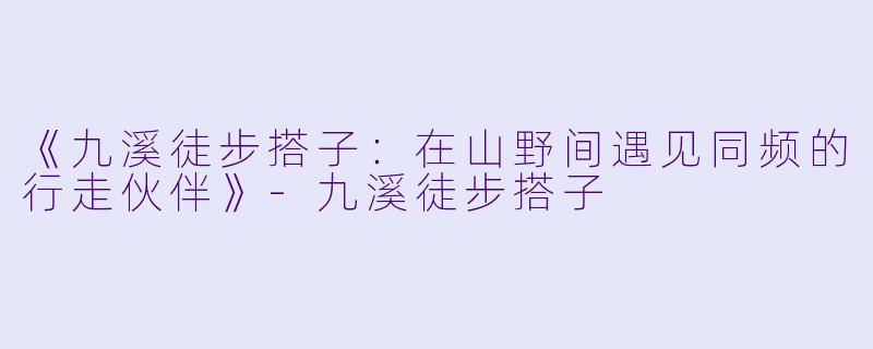 《九溪徒步搭子：在山野间遇见同频的行走伙伴》-九溪徒步搭子