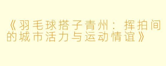 《羽毛球搭子青州：挥拍间的城市活力与运动情谊》