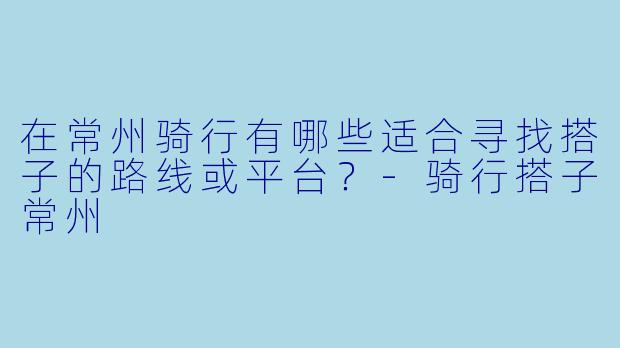 在常州骑行有哪些适合寻找搭子的路线或平台？-骑行搭子常州