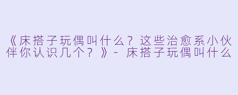 《床搭子玩偶叫什么？这些治愈系小伙伴你认识几个？》-床搭子玩偶叫什么