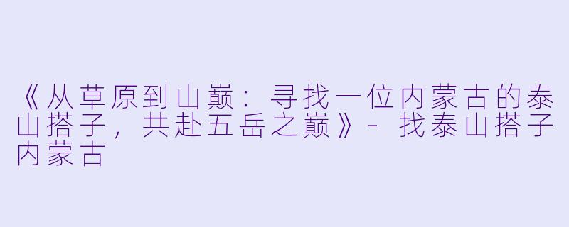 《从草原到山巅：寻找一位内蒙古的泰山搭子，共赴五岳之巅》-找泰山搭子内蒙古