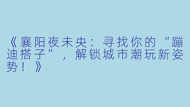 《襄阳夜未央：寻找你的“蹦迪搭子”，解锁城市潮玩新姿势！》