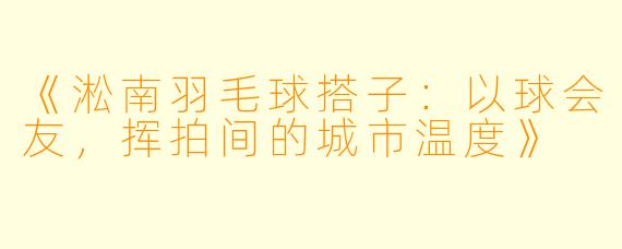《淞南羽毛球搭子：以球会友，挥拍间的城市温度》