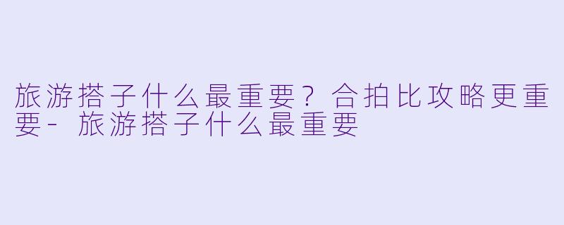 旅游搭子什么最重要？合拍比攻略更重要-旅游搭子什么最重要