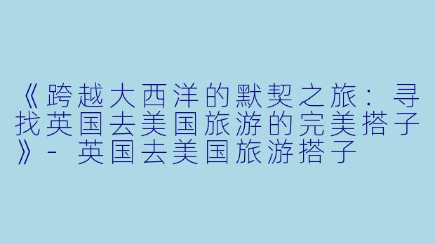 《跨越大西洋的默契之旅：寻找英国去美国旅游的完美搭子》-英国去美国旅游搭子