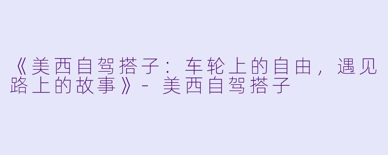 《美西自驾搭子：车轮上的自由，遇见路上的故事》-美西自驾搭子