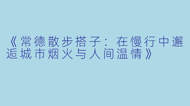 《常德散步搭子：在慢行中邂逅城市烟火与人间温情》
