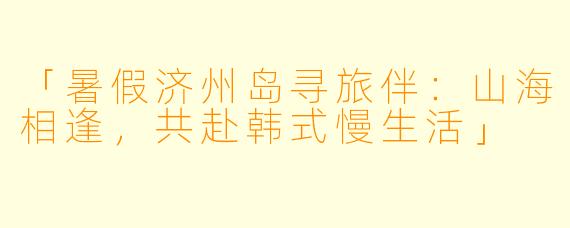 「暑假济州岛寻旅伴：山海相逢，共赴韩式慢生活」