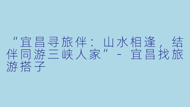 “宜昌寻旅伴：山水相逢，结伴同游三峡人家”-宜昌找旅游搭子