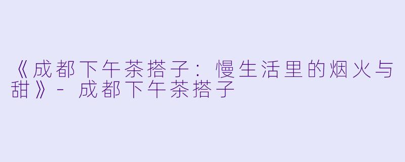 《成都下午茶搭子：慢生活里的烟火与甜》-成都下午茶搭子