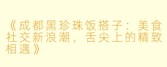 《成都黑珍珠饭搭子：美食社交新浪潮，舌尖上的精致相遇》