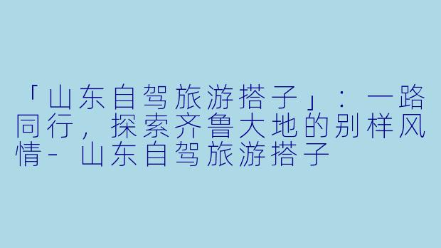 「山东自驾旅游搭子」：一路同行，探索齐鲁大地的别样风情-山东自驾旅游搭子