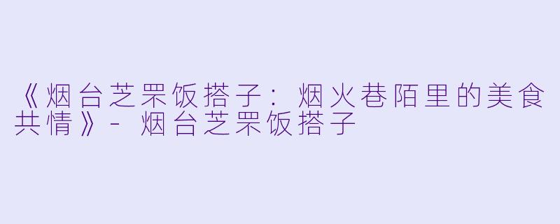 《烟台芝罘饭搭子：烟火巷陌里的美食共情》-烟台芝罘饭搭子
