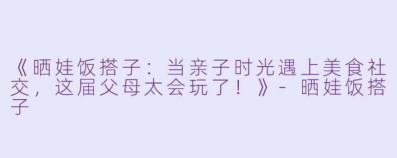《晒娃饭搭子：当亲子时光遇上美食社交，这届父母太会玩了！》-晒娃饭搭子