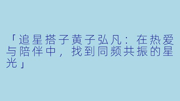 「追星搭子黄子弘凡：在热爱与陪伴中，找到同频共振的星光」