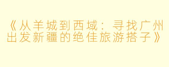 《从羊城到西域：寻找广州出发新疆的绝佳旅游搭子》