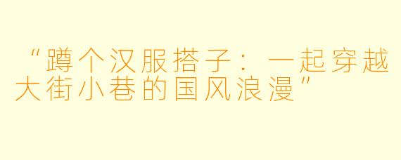 “蹲个汉服搭子：一起穿越大街小巷的国风浪漫”