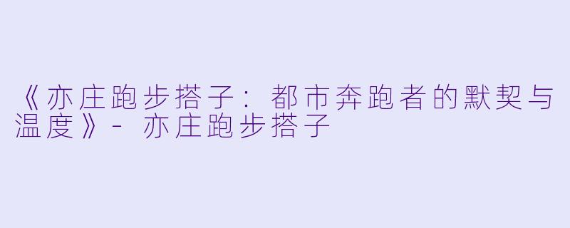 《亦庄跑步搭子：都市奔跑者的默契与温度》-亦庄跑步搭子
