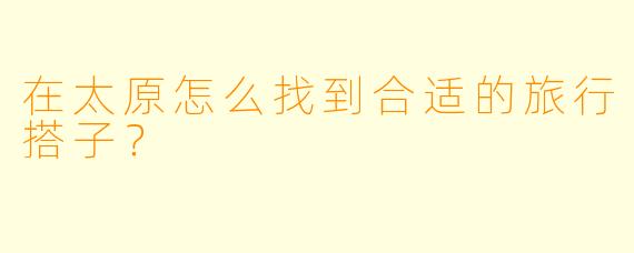 在太原怎么找到合适的旅行搭子？