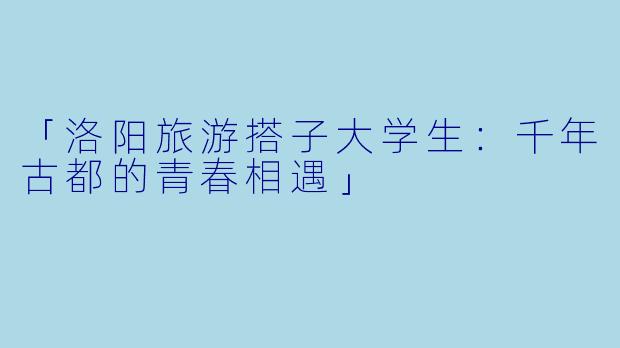 「洛阳旅游搭子大学生：千年古都的青春相遇」