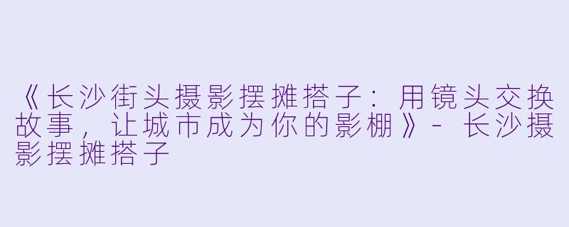 《长沙街头摄影摆摊搭子：用镜头交换故事，让城市成为你的影棚》-长沙摄影摆摊搭子