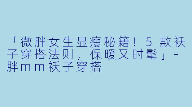 「微胖女生显瘦秘籍！5款袄子穿搭法则，保暖又时髦」-胖mm袄子穿搭
