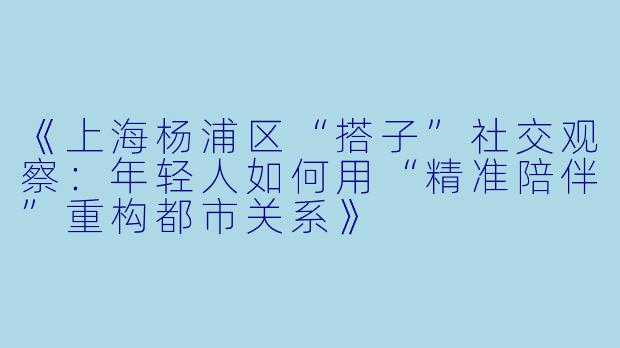 《上海杨浦区“搭子”社交观察:年轻人如何用“精准陪伴”重构都市关系》