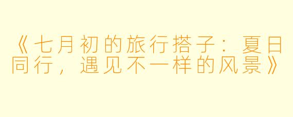 《七月初的旅行搭子：夏日同行，遇见不一样的风景》