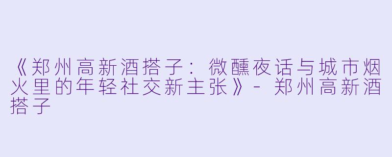 《郑州高新酒搭子：微醺夜话与城市烟火里的年轻社交新主张》-郑州高新酒搭子