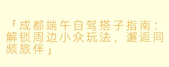 「成都端午自驾搭子指南：解锁周边小众玩法，邂逅同频旅伴」